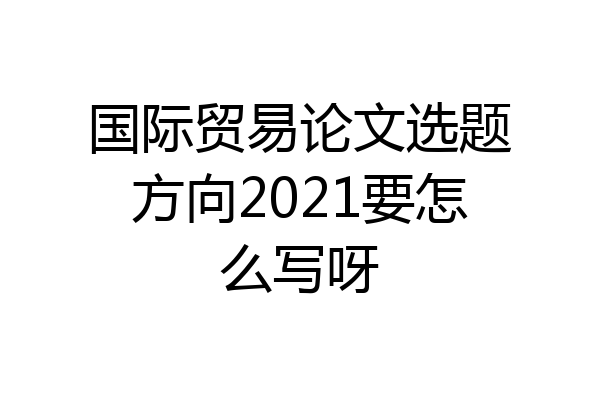 国际贸易论文选题方向2021要怎么写呀
