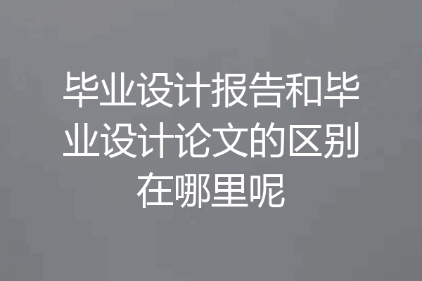 毕业设计报告和毕业设计论文的区别在哪里呢
