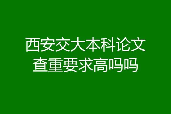 西安交大本科论文查重要求高吗吗