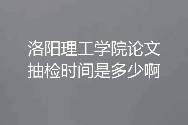 洛阳理工学院论文抽检时间是多少啊