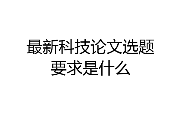 最新科技论文选题要求是什么