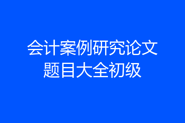 会计案例研究论文题目大全初级