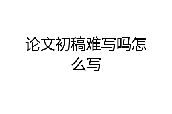 论文初稿难写吗怎么写