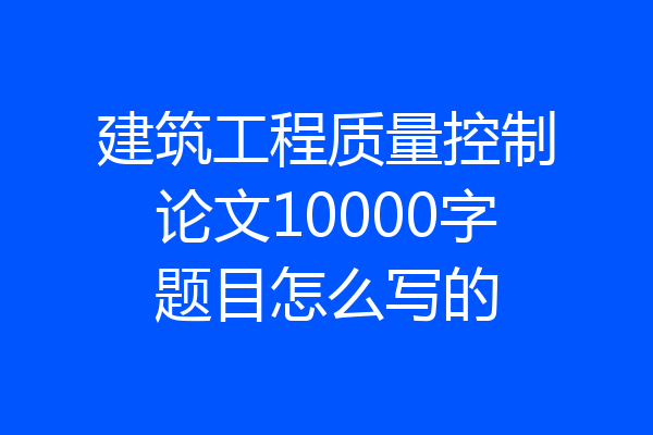 建筑工程质量控制论文10000字题目怎么写的
