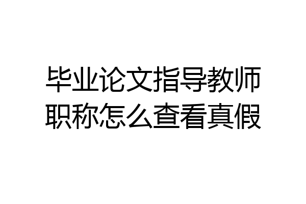 毕业论文指导教师职称怎么查看真假