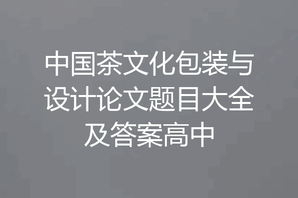 中国茶文化包装与设计论文题目大全及答案高中