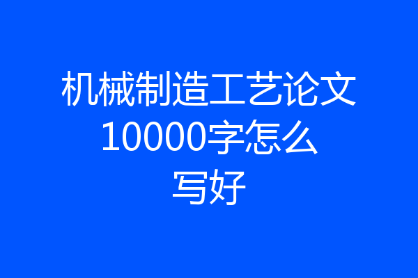 机械制造工艺论文10000字怎么写好