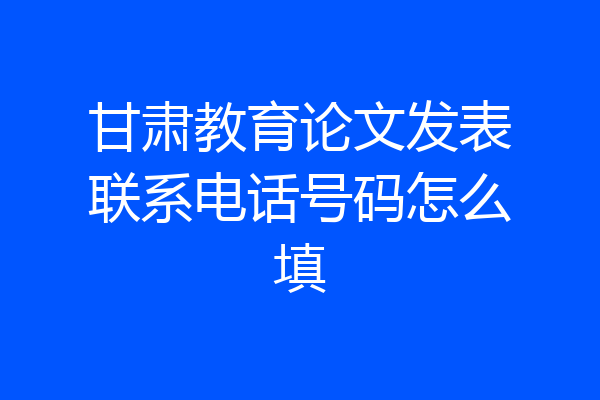 甘肃教育论文发表联系电话号码怎么填
