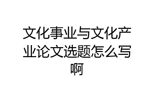 文化事业与文化产业论文选题怎么写啊