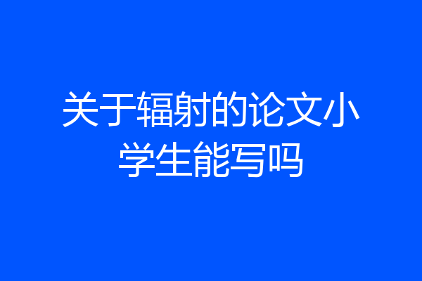关于辐射的论文小学生能写吗