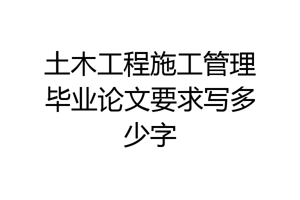 土木工程施工管理毕业论文要求写多少字