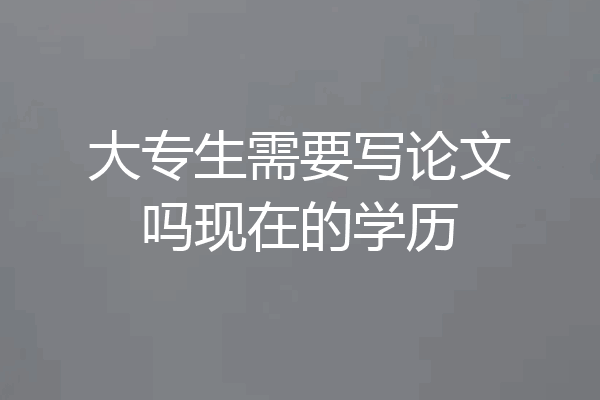 大专生需要写论文吗现在的学历