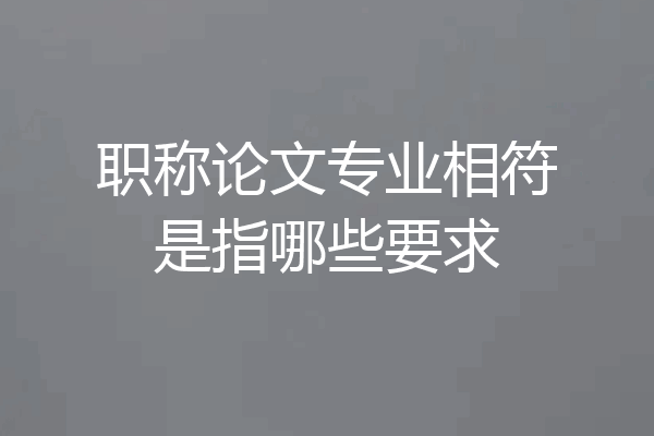 职称论文专业相符是指哪些要求