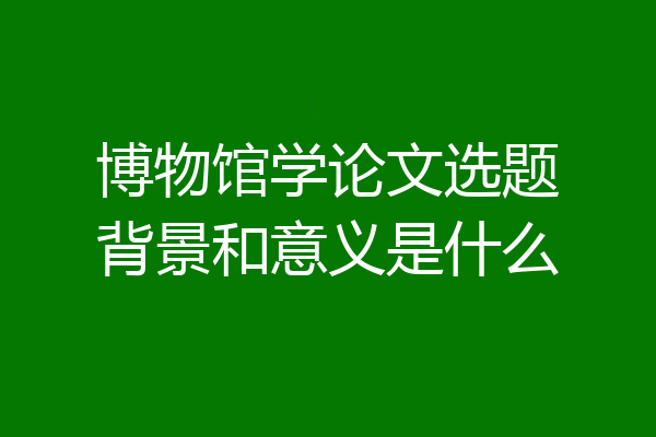 博物馆学论文选题背景和意义是什么