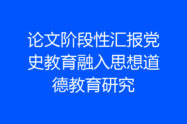 论文阶段性汇报党史教育融入思想道德教育研究