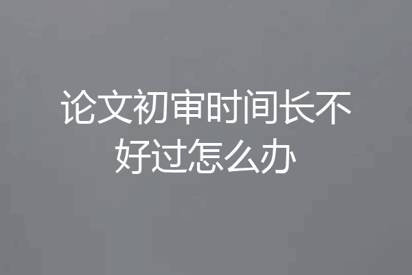 论文初审时间长不好过怎么办