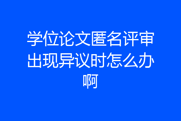学位论文匿名评审出现异议时怎么办啊