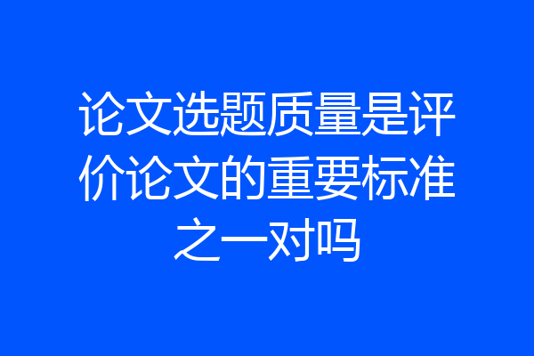 论文选题质量是评价论文的重要标准之一对吗
