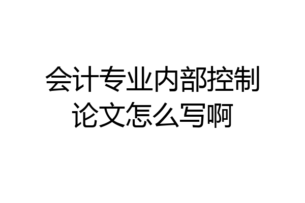 会计专业内部控制论文怎么写啊