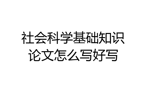社会科学基础知识论文怎么写好写