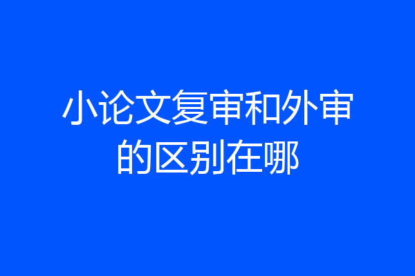 小论文复审和外审的区别在哪
