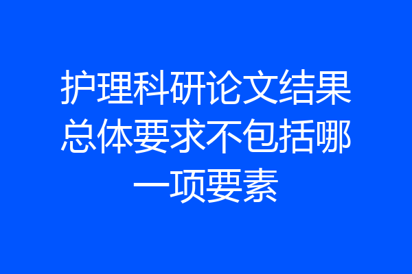护理科研论文结果总体要求不包括哪一项要素