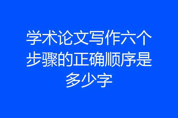 学术论文写作六个步骤的正确顺序是多少字