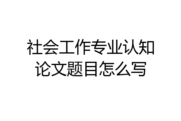 社会工作专业认知论文题目怎么写