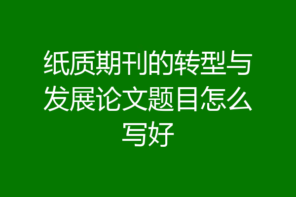 纸质期刊的转型与发展论文题目怎么写好