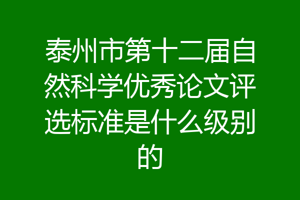 泰州市第十二届自然科学优秀论文评选标准是什么级别的