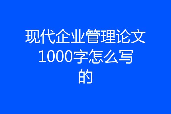 现代企业管理论文1000字怎么写的