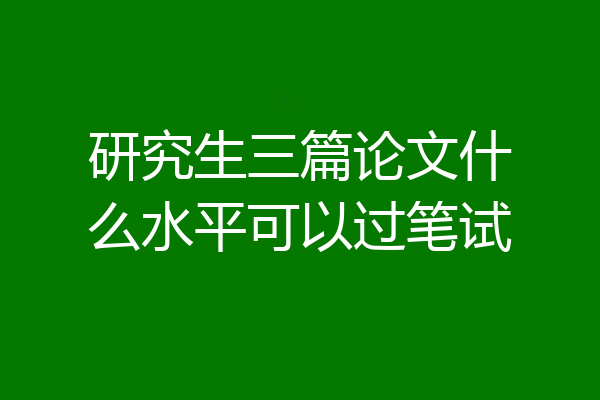 研究生三篇论文什么水平可以过笔试