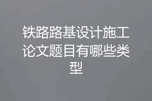 铁路路基设计施工论文题目有哪些类型