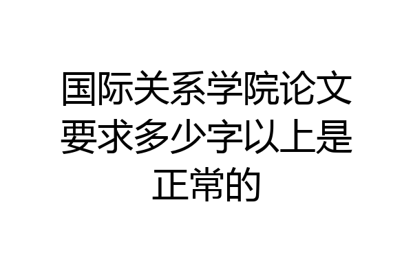 国际关系学院论文要求多少字以上是正常的