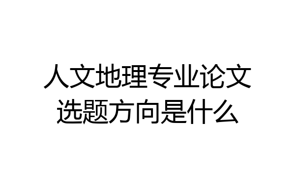 人文地理专业论文选题方向是什么