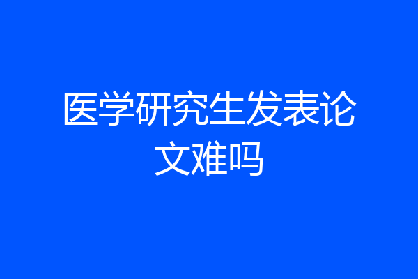 医学研究生发表论文难吗