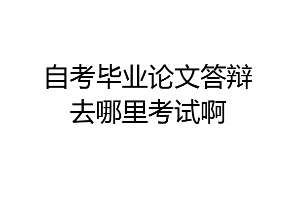 自考毕业论文答辩去哪里考试啊