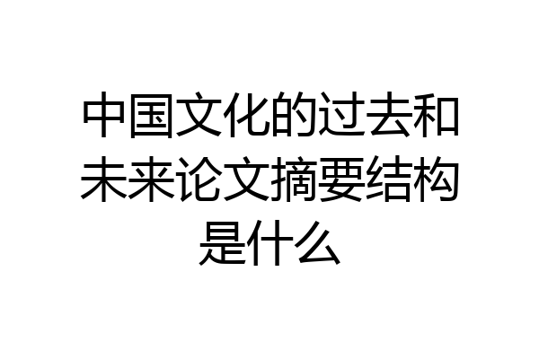 中国文化的过去和未来论文摘要结构是什么