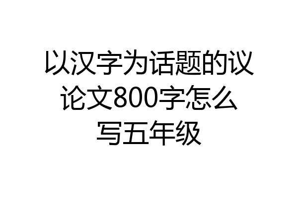 以汉字为话题的议论文800字怎么写五年级