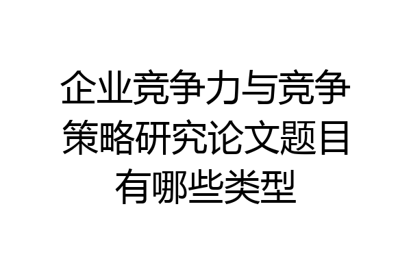 企业竞争力与竞争策略研究论文题目有哪些类型