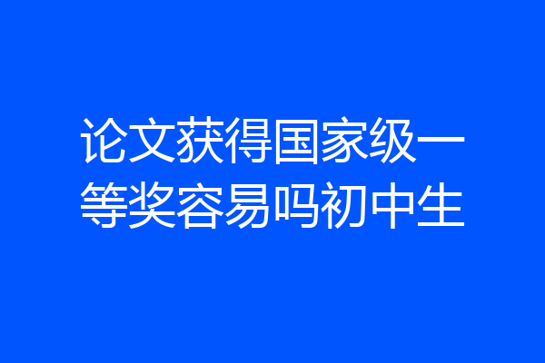 论文获得国家级一等奖容易吗初中生