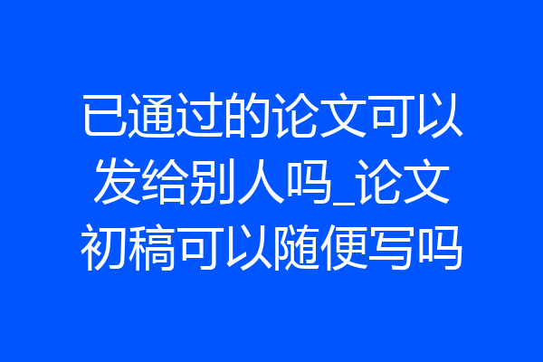 已通过的论文可以发给别人吗_论文初稿可以随便写吗