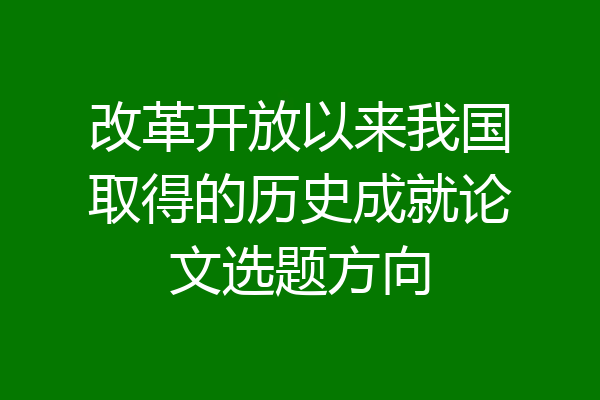 改革开放以来我国取得的历史成就论文选题方向