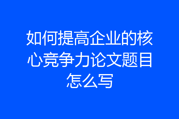 如何提高企业的核心竞争力论文题目怎么写