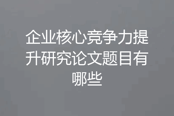企业核心竞争力提升研究论文题目有哪些