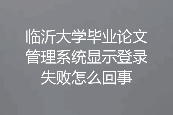 临沂大学毕业论文管理系统显示登录失败怎么回事