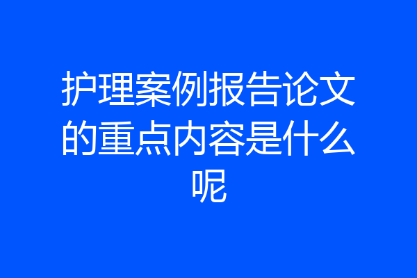 护理案例报告论文的重点内容是什么呢