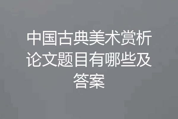 中国古典美术赏析论文题目有哪些及答案