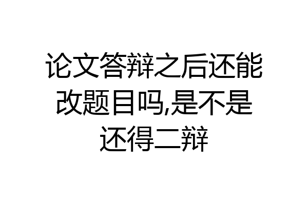 论文答辩之后还能改题目吗,是不是还得二辩