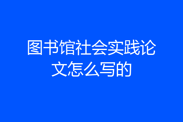 图书馆社会实践论文怎么写的